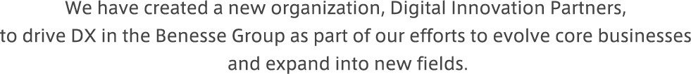 We have created a new organization, Digital Innovation Partners, to drive DX in the Benesse Group as part of our efforts to evolve core businesses and expand into new fields.