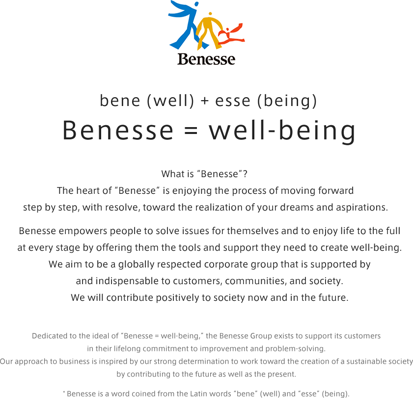 bene (well) + esse (being) Benesse = well-being / What is “Benesse”? The heart of “Benesse” is enjoying the process of moving forward step by step, with resolve, toward the realization of your dreams and aspirations. Benesse empowers people to solve issues for themselves and to enjoy life to the full at every stage by offering them the tools and support they need to create well-being. We aim to be a globally respected corporate group that is supported by and indispensable to customers, communities, and society. We will contribute positively to society now and in the future. / Dedicated to the ideal of “Benesse = well-being,” the Benesse Group exists to support its customers in their lifelong commitment to improvement and problem-solving. Our approach to business is inspired by our strong determination to work toward the creation of a sustainable society by contributing to the future as well as the present. * Benesse is a word coined from the Latin words “bene” (well) and “esse” (being).
