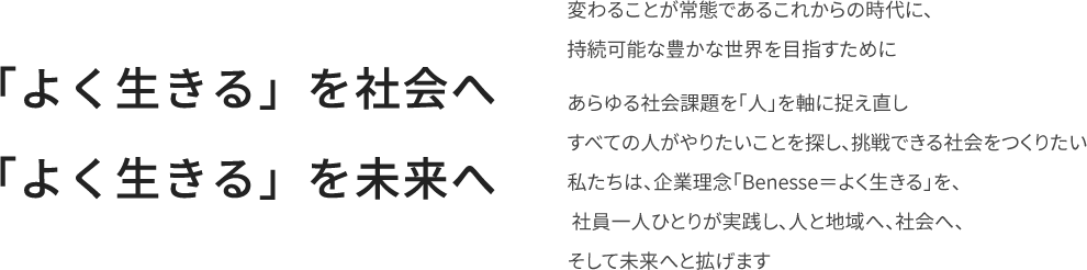 『「よく生きる」を社会へ 「よく生きる」を未来へ』 変わることが常態であるこれからの時代に、持続可能な豊かな世界を目指すために あらゆる社会課題を「人」を軸に捉え直しすべての人がやりたいことを探し、挑戦できる社会をつくりたい 私たちは、企業理念「Benesse=よく生きる」を、社員一人ひとりが実践し、人と地域へ、社会へ、そして未来へと拡げます